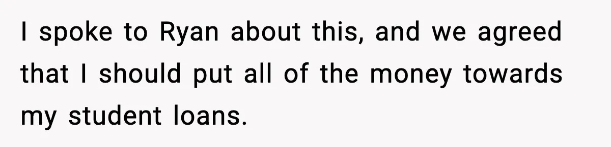 I spoke to Ryan about this, and we agreed that I should put all of the money towards my student loans.