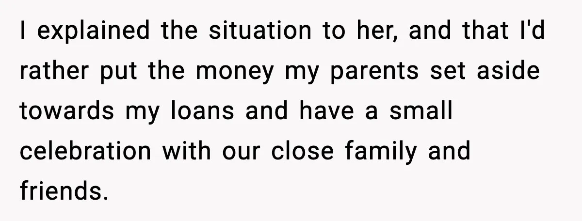 I explained the situation to her, and that I'd rather put the money my parents set aside towards my loans and have a small celebration with our close family and...
