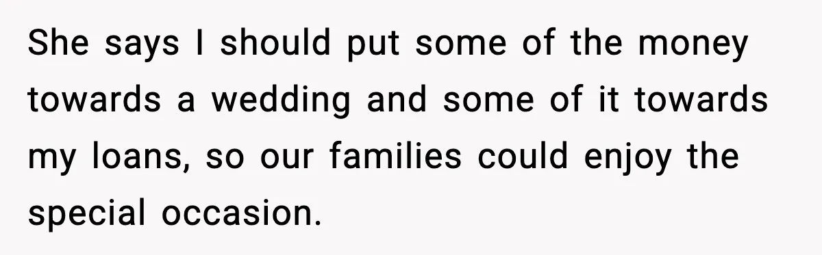 She says I should put some of the money towards a wedding and some of it towards my loans, so our families could enjoy the special occasion.