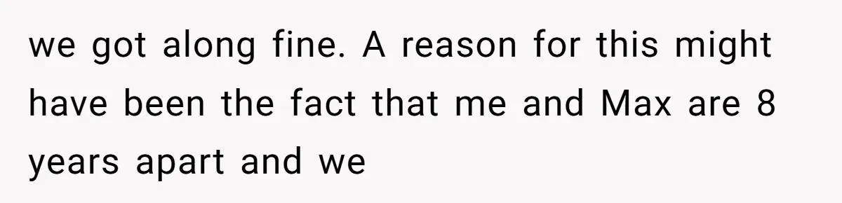 A Woman Decides Not to Invite Her Brother’s Wife After Years of Heartbreaking Treatment we got along fine. A reason for this might have been the fact that me and Max are 8 years apart and we