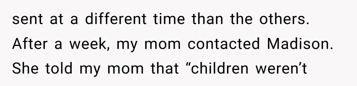 A Woman Decides Not to Invite Her Brother’s Wife After Years of Heartbreaking Treatment sent at a different time than the others. After a week, my mom contacted Madison. She told my mom that “children weren’t