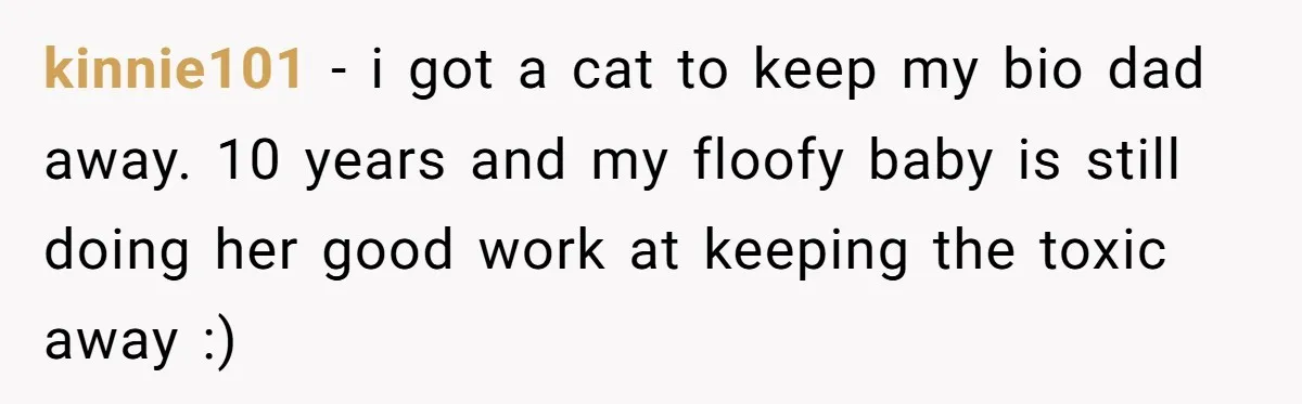 kinnie101 − i got a cat to keep my bio dad away. 10 years and my floofy baby is still doing her good work at keeping the toxic away :)