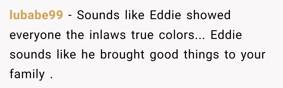 lubabe99 − Sounds like Eddie showed everyone the inlaws true colors... Eddie sounds like he brought good things to your family .
