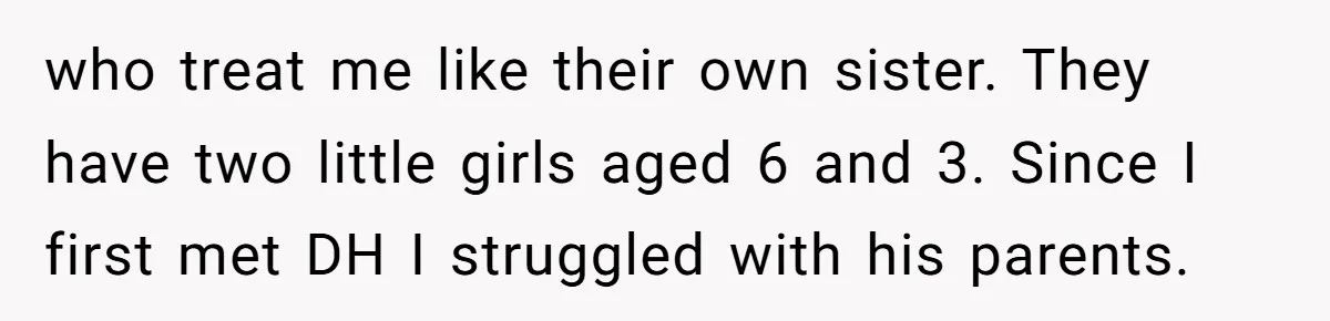 who treat me like their own sister. They have two little girls aged 6 and 3. Since I first met DH I struggled with his parents.