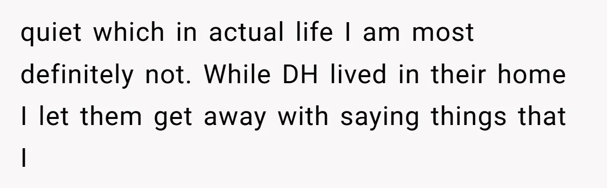quiet which in actual life I am most definitely not. While DH lived in their home I let them get away with saying things that I