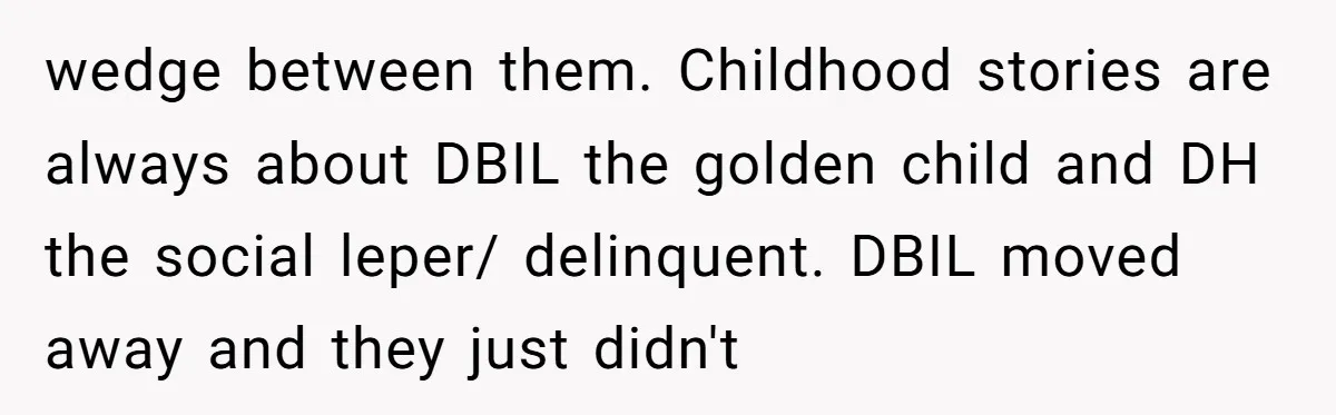 wedge between them. Childhood stories are always about DBIL the golden child and DH the social leper/ delinquent. DBIL moved away and they just didn't
