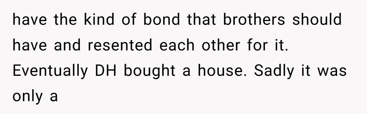 have the kind of bond that brothers should have and resented each other for it. Eventually DH bought a house. Sadly it was only a