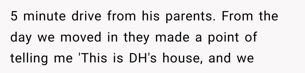 5 minute drive from his parents. From the day we moved in they made a point of telling me 'This is DH's house, and we