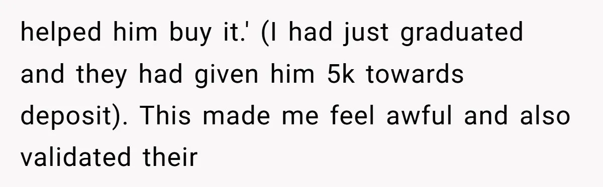 helped him buy it.' (I had just graduated and they had given him 5k towards deposit). This made me feel awful and also validated their
