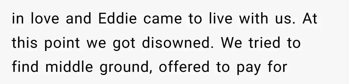 in love and Eddie came to live with us. At this point we got disowned. We tried to find middle ground, offered to pay for