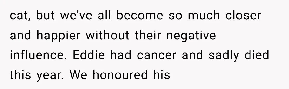 cat, but we've all become so much closer and happier without their negative influence. Eddie had cancer and sadly died this year. We honoured his