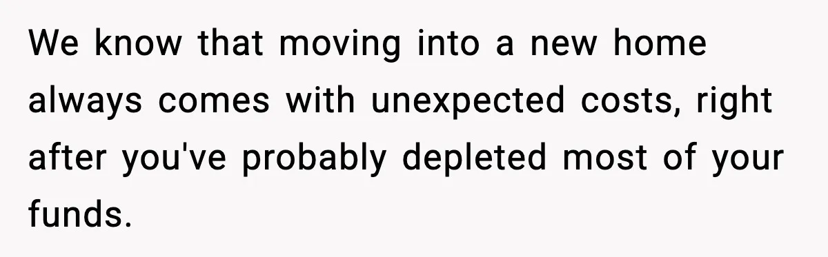 We know that moving into a new home always comes with unexpected costs, right after you've probably depleted most of your funds.