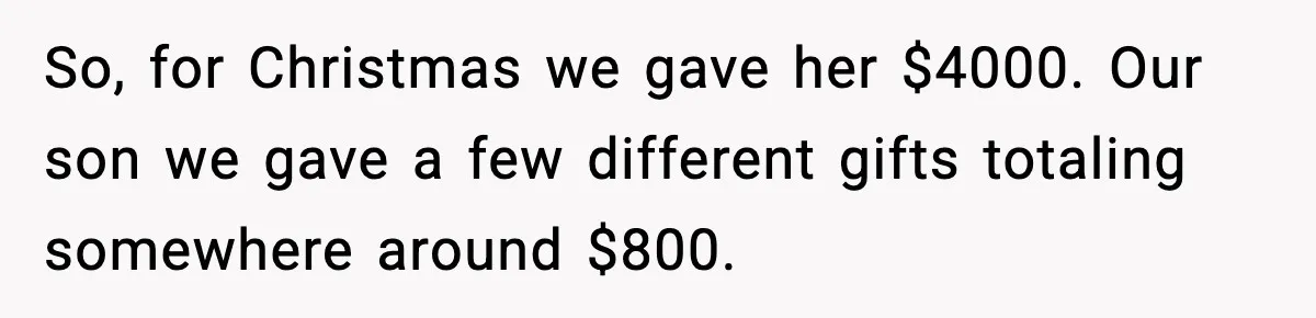 So, for Christmas we gave her $4000. Our son we gave a few different gifts totaling somewhere around $800.