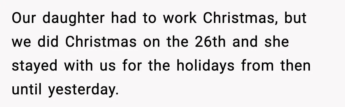 Our daughter had to work Christmas, but we did Christmas on the 26th and she stayed with us for the holidays from then until yesterday.