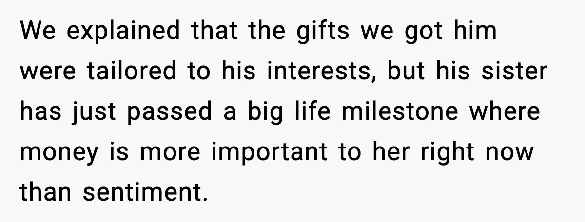 We explained that the gifts we got him were tailored to his interests, but his sister has just passed a big life milestone where money is more important to her...
