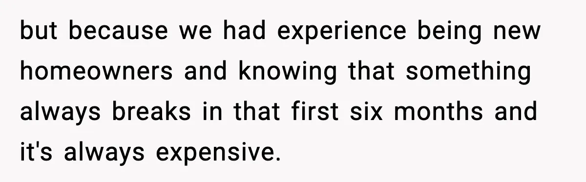 but because we had experience being new homeowners and knowing that something always breaks in that first six months and it's always expensive.