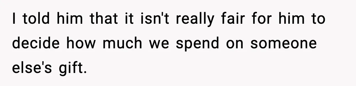 I told him that it isn't really fair for him to decide how much we spend on someone else's gift.