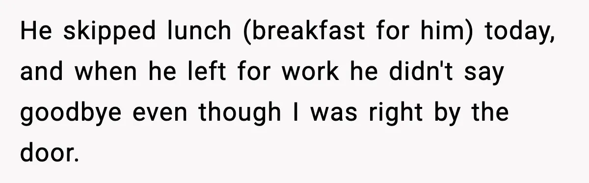 He skipped lunch (breakfast for him) today, and when he left for work he didn't say goodbye even though I was right by the door.