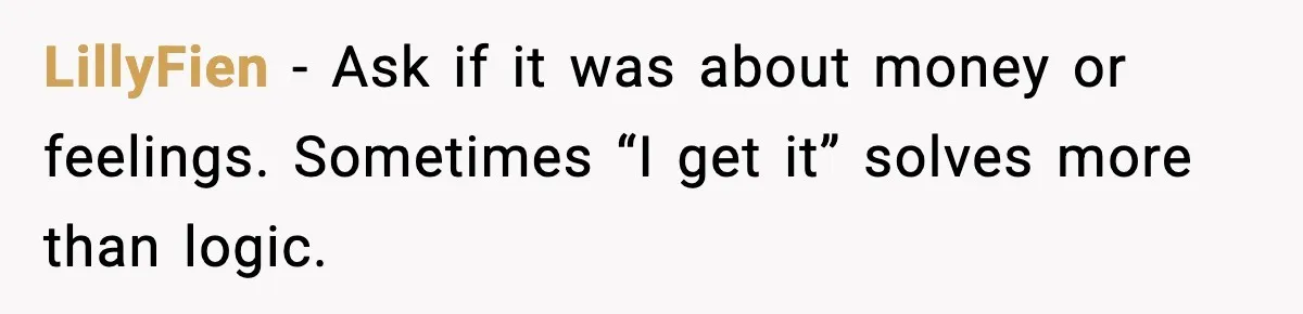 LillyFien - Ask if it was about money or feelings. Sometimes “I get it” solves more than logic.