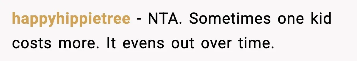 happyhippietree - NTA. Sometimes one kid costs more. It evens out over time.
