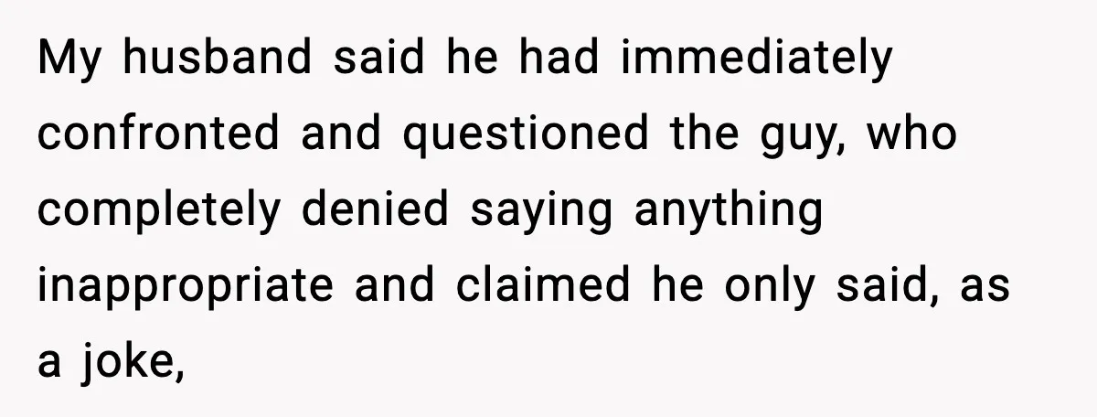 My husband said he had immediately confronted and questioned the guy, who completely denied saying anything inappropriate and claimed he only said, as a joke,