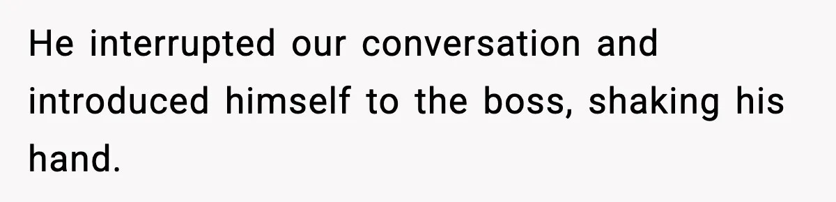 He interrupted our conversation and introduced himself to the boss, shaking his hand.