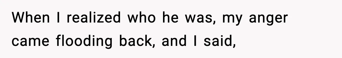 When I realized who he was, my anger came flooding back, and I said,