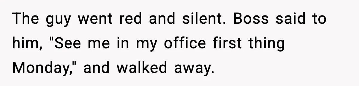 The guy went red and silent. Boss said to him, "See me in my office first thing Monday," and walked away.