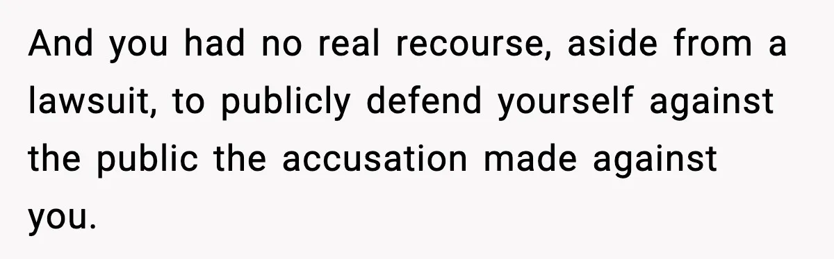 And you had no real recourse, aside from a lawsuit, to publicly defend yourself against the public the accusation made against you.