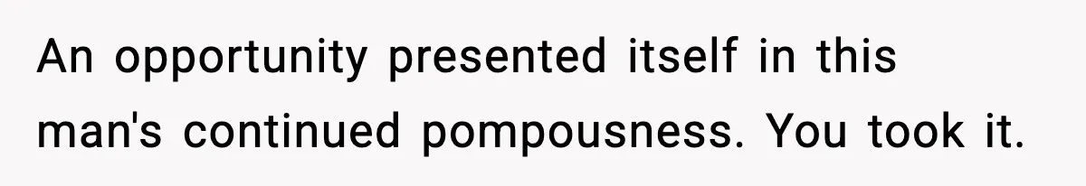 An opportunity presented itself in this man's continued pompousness. You took it.