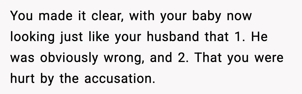 You made it clear, with your baby now looking just like your husband that 1. He was obviously wrong, and 2. That you were hurt by the accusation.