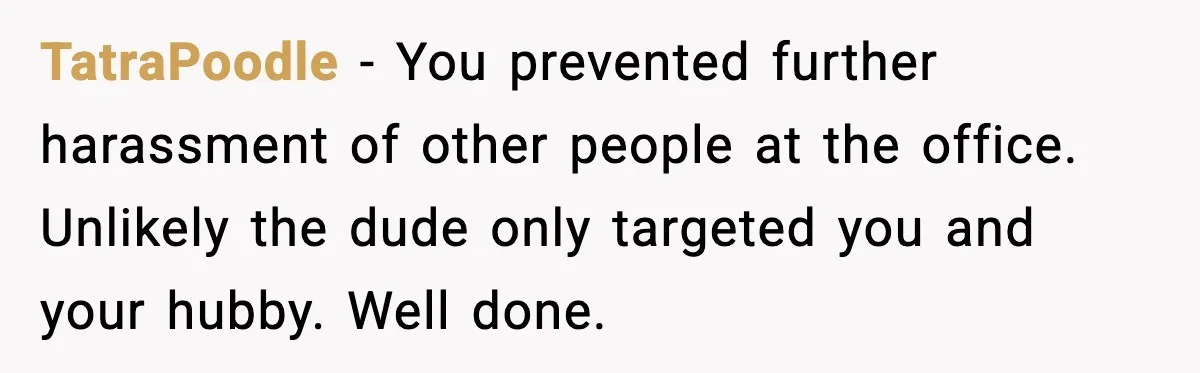 TatraPoodle - You prevented further harassment of other people at the office. Unlikely the dude only targeted you and your hubby. Well done.