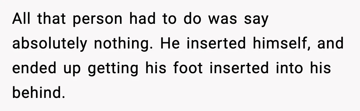 All that person had to do was say absolutely nothing. He inserted himself, and ended up getting his foot inserted into his behind.