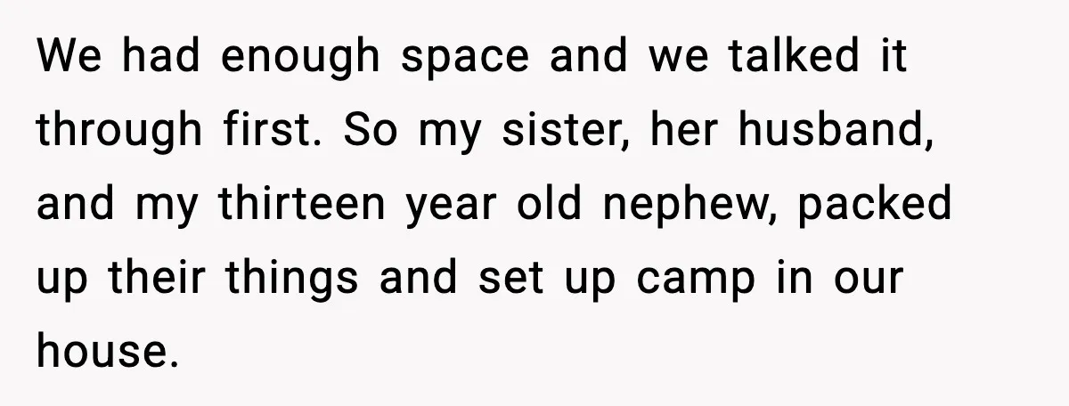 Sister’s Family Moved In After a Flood, Then Got Kicked Out for Total Disrespect We had enough space and we talked it through first. So my sister, her husband, and my thirteen year old nephew, packed up their things and set up camp in...