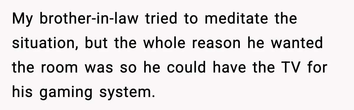 Sister’s Family Moved In After a Flood, Then Got Kicked Out for Total Disrespect My brother-in-law tried to meditate the situation, but the whole reason he wanted the room was so he could have the TV for his gaming system.