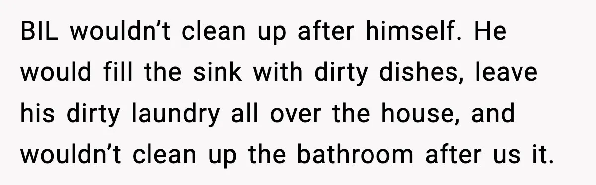 Sister’s Family Moved In After a Flood, Then Got Kicked Out for Total Disrespect BIL wouldn’t clean up after himself. He would fill the sink with dirty dishes, leave his dirty laundry all over the house, and wouldn’t clean up the bathroom after us...