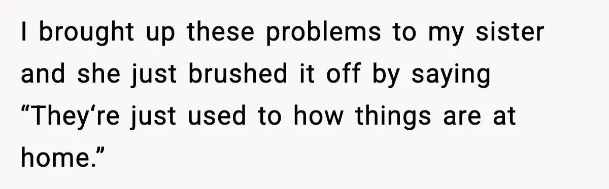 Sister’s Family Moved In After a Flood, Then Got Kicked Out for Total Disrespect I brought up these problems to my sister and she just brushed it off by saying “They‘re just used to how things are at home.”