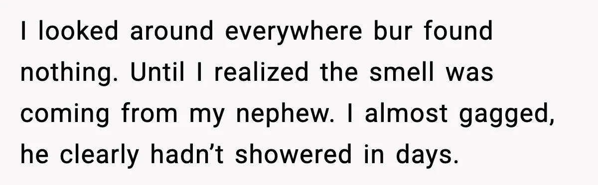 Sister’s Family Moved In After a Flood, Then Got Kicked Out for Total Disrespect I looked around everywhere bur found nothing. Until I realized the smell was coming from my nephew. I almost gagged, he clearly hadn’t showered in days.