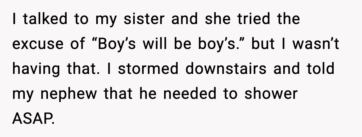 Sister’s Family Moved In After a Flood, Then Got Kicked Out for Total Disrespect I talked to my sister and she tried the excuse of “Boy’s will be boy’s.” but I wasn’t having that. I stormed downstairs and told my nephew that he needed...