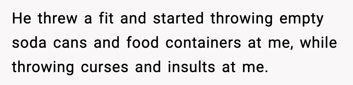 Sister’s Family Moved In After a Flood, Then Got Kicked Out for Total Disrespect He threw a fit and started throwing empty soda cans and food containers at me, while throwing curses and insults at me.