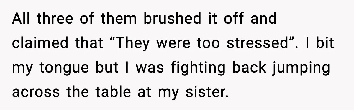 Sister’s Family Moved In After a Flood, Then Got Kicked Out for Total Disrespect All three of them brushed it off and claimed that “They were too stressed”. I bit my tongue but I was fighting back jumping across the table at my sister.