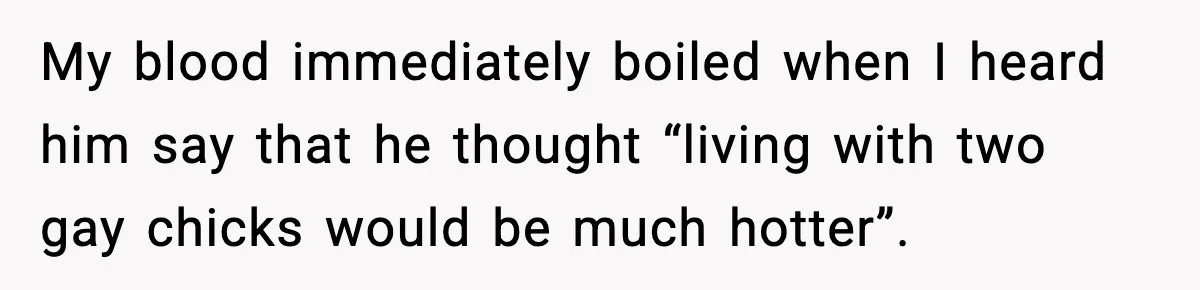 Sister’s Family Moved In After a Flood, Then Got Kicked Out for Total Disrespect My blood immediately boiled when I heard him say that he thought “living with two gay chicks would be much hotter”.