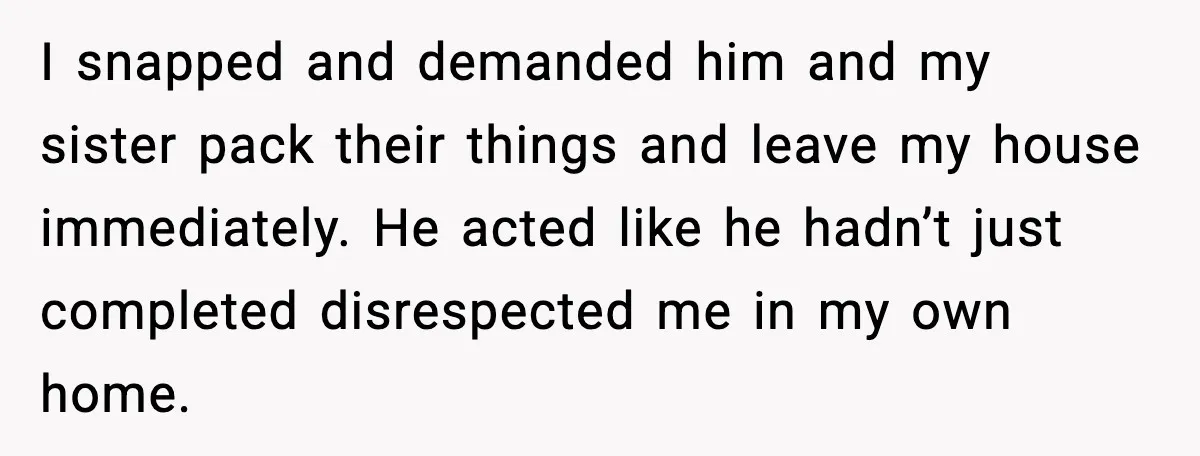 Sister’s Family Moved In After a Flood, Then Got Kicked Out for Total Disrespect I snapped and demanded him and my sister pack their things and leave my house immediately. He acted like he hadn’t just completed disrespected me in my own home.