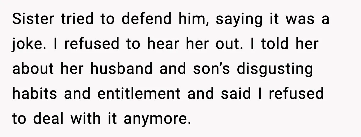 Sister’s Family Moved In After a Flood, Then Got Kicked Out for Total Disrespect Sister tried to defend him, saying it was a joke. I refused to hear her out. I told her about her husband and son’s disgusting habits and entitlement and said...