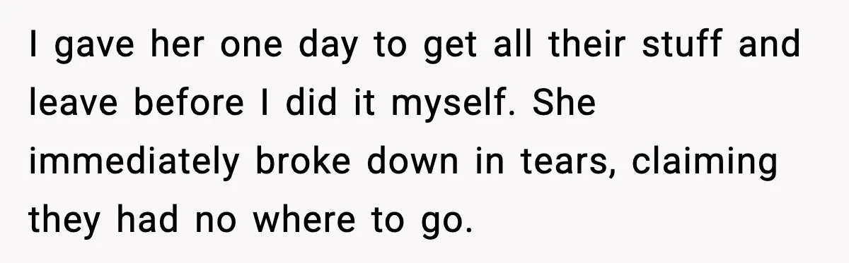 Sister’s Family Moved In After a Flood, Then Got Kicked Out for Total Disrespect I gave her one day to get all their stuff and leave before I did it myself. She immediately broke down in tears, claiming they had no where to go.