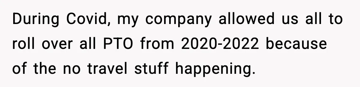 During Covid, my company allowed us all to roll over all PTO from 2020-2022 because of the no travel stuff happening.