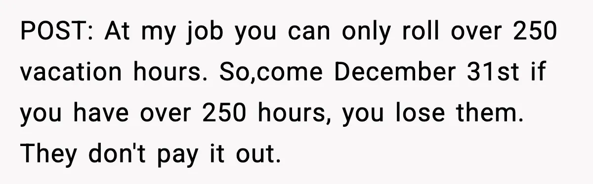 POST: At my job you can only roll over 250 vacation hours. So,come December 31st if you have over 250 hours, you lose them. They don't pay it out.