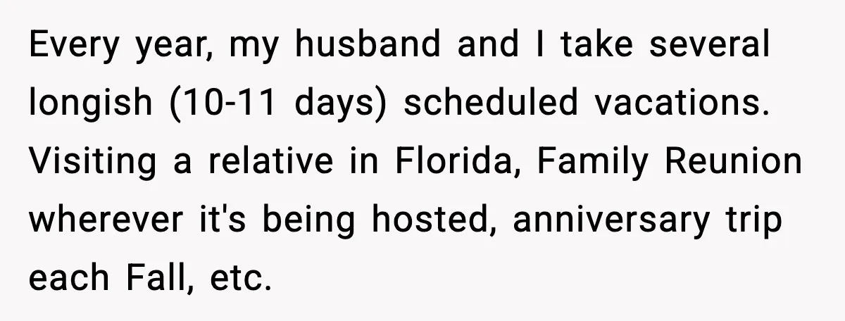 Every year, my husband and I take several longish (10-11 days) scheduled vacations. Visiting a relative in Florida, Family Reunion wherever it's being hosted, anniversary trip each Fall, etc.
