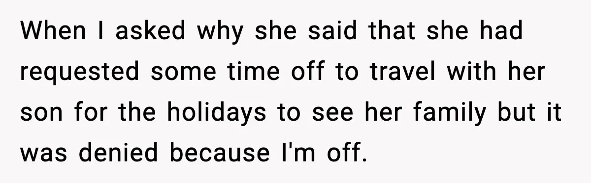 When I asked why she said that she had requested some time off to travel with her son for the holidays to see her family but it was denied because...