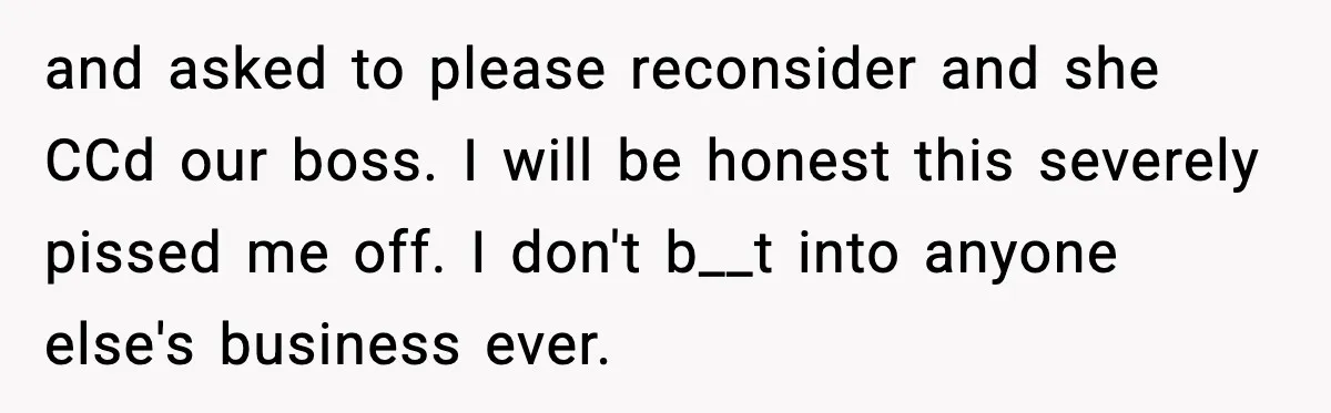 and asked to please reconsider and she CCd our boss. I will be honest this severely pissed me off. I don't b__t into anyone else's business ever.